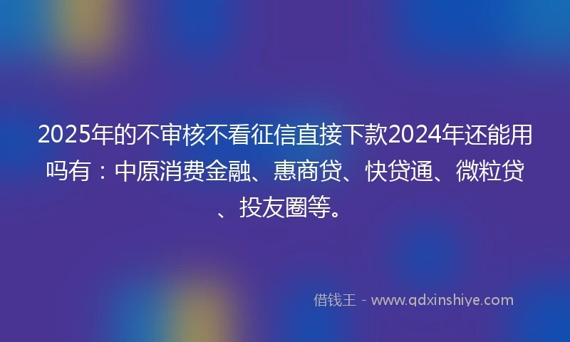 2025年的不审核不看征信直接下款2024年还能用吗有：中原消费金融、惠商贷、快贷通、微粒贷、投友圈等。