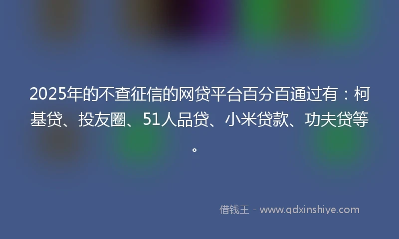 2025年的不查征信的网贷平台百分百通过有：柯基贷、投友圈、51人品贷、小米贷款、功夫贷等。