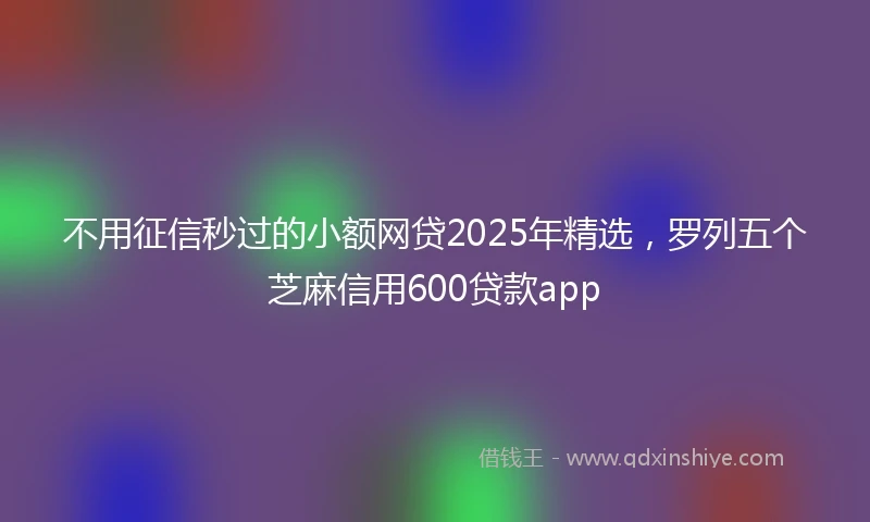 不用征信秒过的小额网贷2025年精选，罗列五个芝麻信用600贷款app