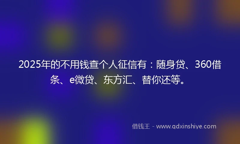 2025年的不用钱查个人征信有：随身贷、360借条、e微贷、东方汇、替你还等。