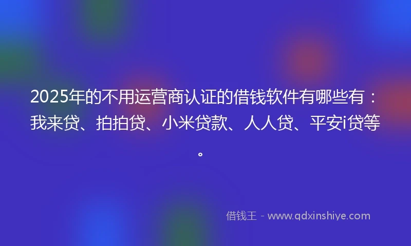 2025年的不用运营商认证的借钱软件有哪些有：我来贷、拍拍贷、小米贷款、人人贷、平安i贷等。