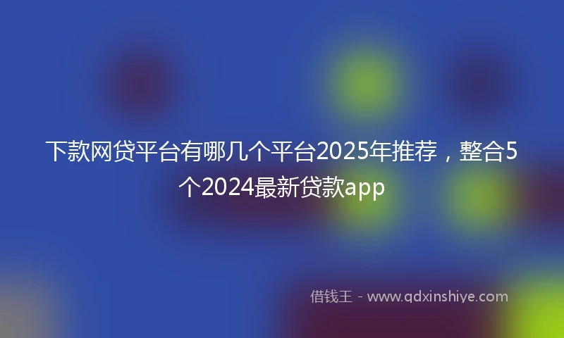 下款网贷平台有哪几个平台2025年推荐，整合5个2024最新贷款app