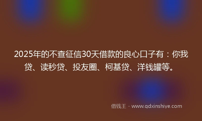2025年的不查征信30天借款的良心口子有：你我贷、读秒贷、投友圈、柯基贷、洋钱罐等。