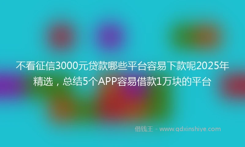 不看征信3000元贷款哪些平台容易下款呢2025年精选，总结5个APP容易借款1万块的平台