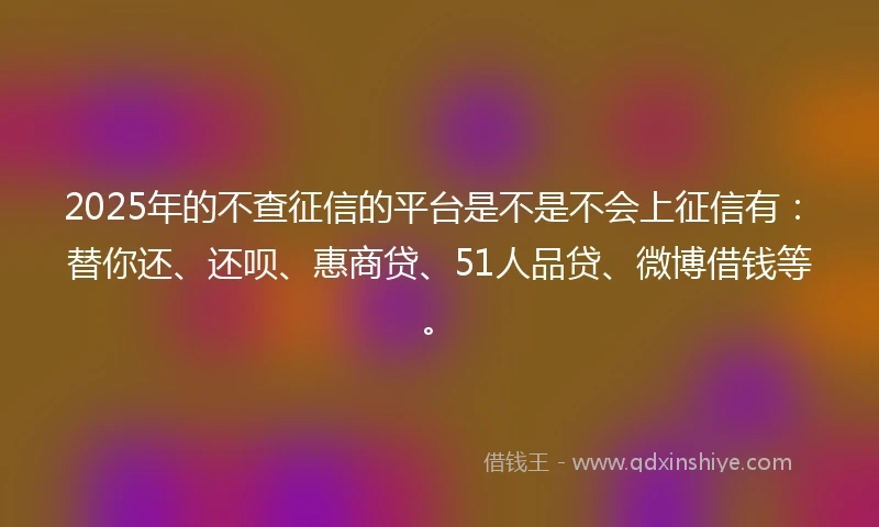 2025年的不查征信的平台是不是不会上征信有：替你还、还呗、惠商贷、51人品贷、微博借钱等。