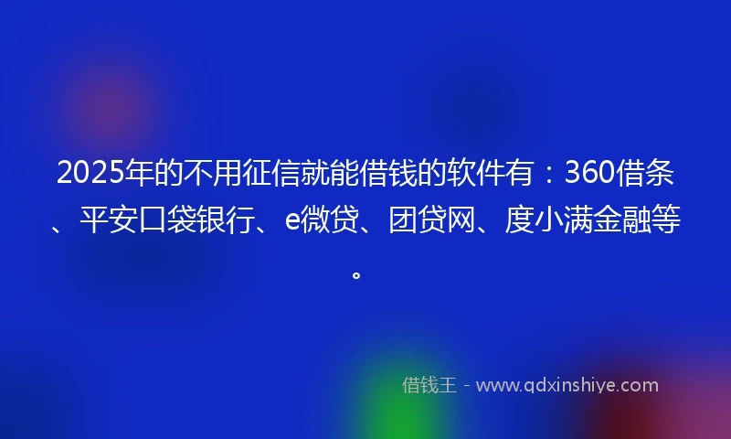 2025年的不用征信就能借钱的软件有：360借条、平安口袋银行、e微贷、团贷网、度小满金融等。