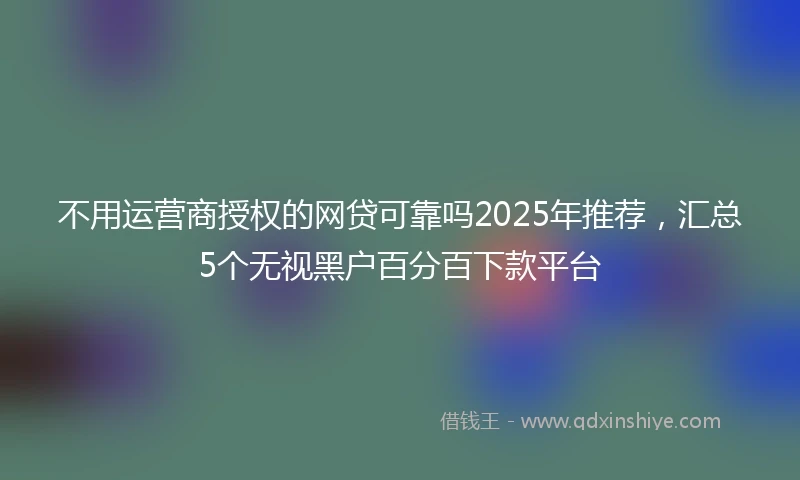 不用运营商授权的网贷可靠吗2025年推荐，汇总5个无视黑户百分百下款平台