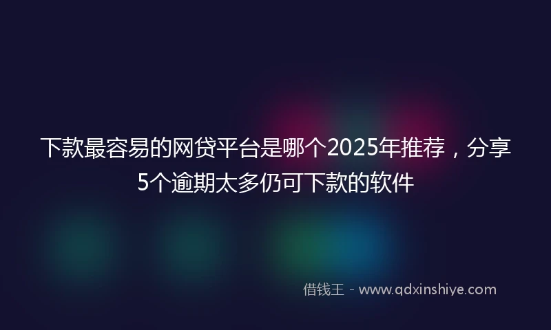 下款最容易的网贷平台是哪个2025年推荐，分享5个逾期太多仍可下款的软件