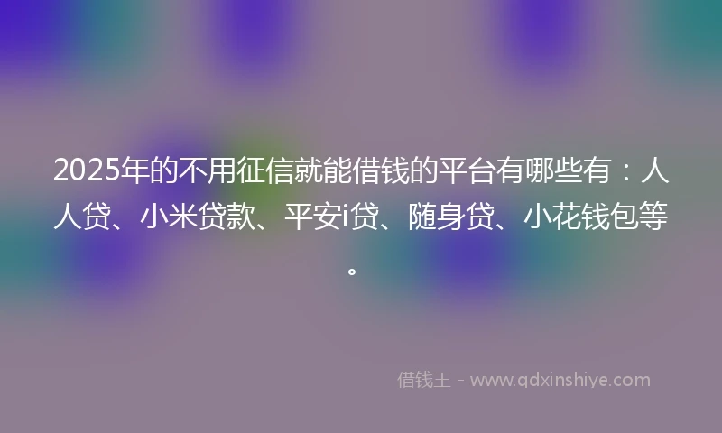 2025年的不用征信就能借钱的平台有哪些有：人人贷、小米贷款、平安i贷、随身贷、小花钱包等。
