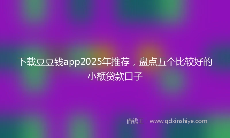下载豆豆钱app2025年推荐，盘点五个比较好的小额贷款口子