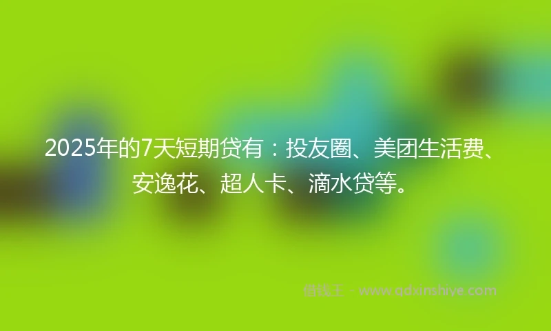 2025年的7天短期贷有：投友圈、美团生活费、安逸花、超人卡、滴水贷等。