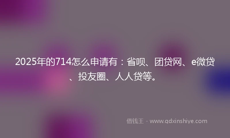 2025年的714怎么申请有：省呗、团贷网、e微贷、投友圈、人人贷等。