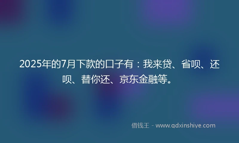 2025年的7月下款的口子有：我来贷、省呗、还呗、替你还、京东金融等。