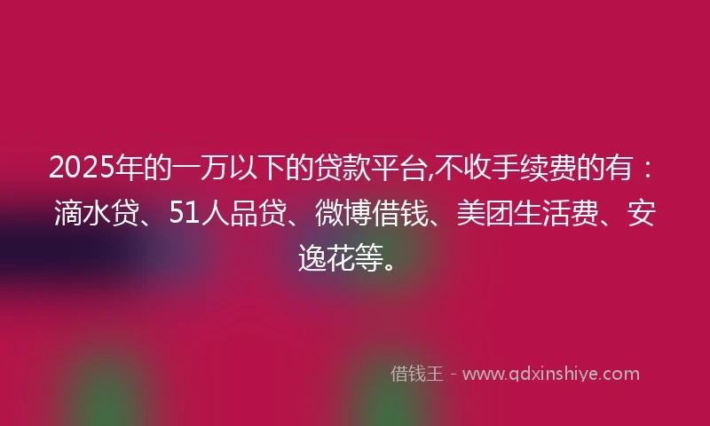 2025年的一万以下的贷款平台,不收手续费的有：滴水贷、51人品贷、微博借钱、美团生活费、安逸花等。
