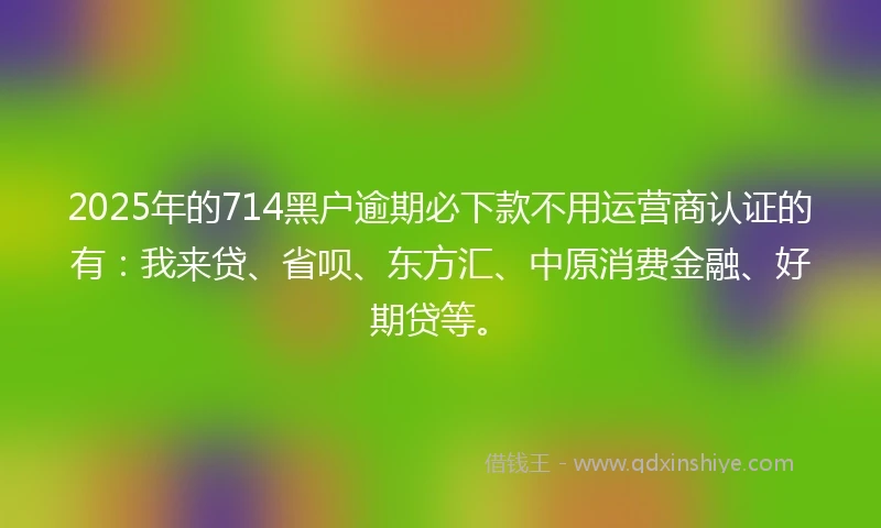 2025年的714黑户逾期必下款不用运营商认证的有：我来贷、省呗、东方汇、中原消费金融、好期贷等。