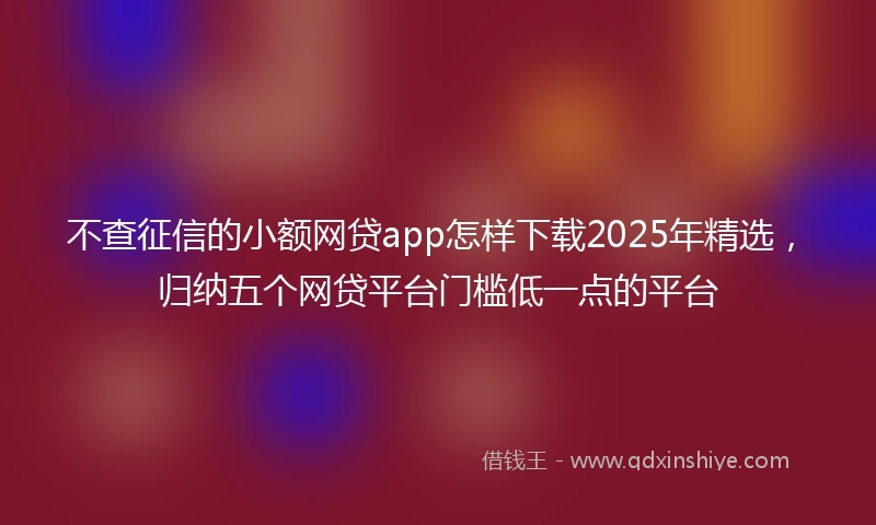 不查征信的小额网贷app怎样下载2025年精选，归纳五个网贷平台门槛低一点的平台