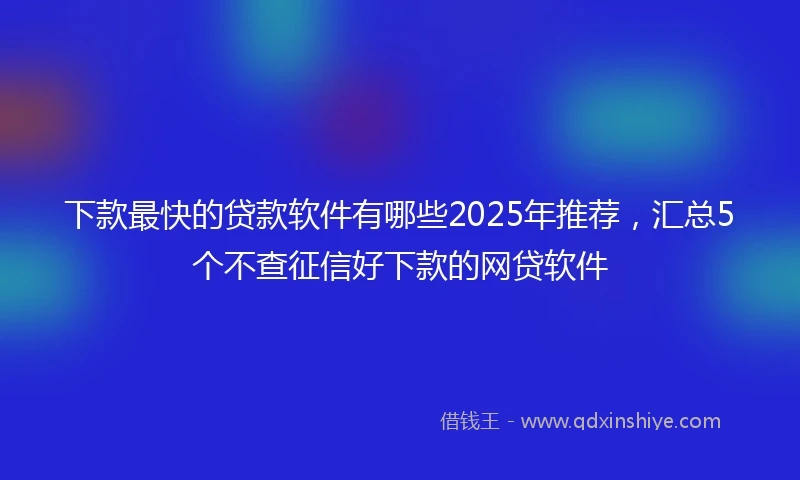 下款最快的贷款软件有哪些2025年推荐，汇总5个不查征信好下款的网贷软件