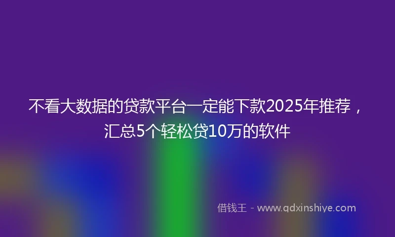 不看大数据的贷款平台一定能下款2025年推荐，汇总5个轻松贷10万的软件
