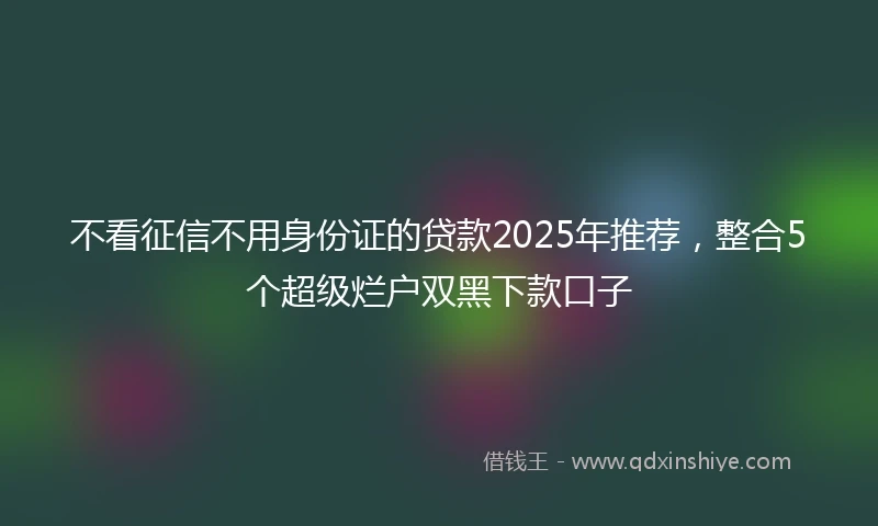 不看征信不用身份证的贷款2025年推荐，整合5个超级烂户双黑下款口子