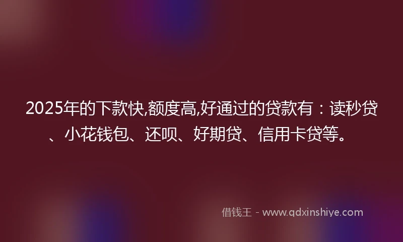 2025年的下款快,额度高,好通过的贷款有：读秒贷、小花钱包、还呗、好期贷、信用卡贷等。