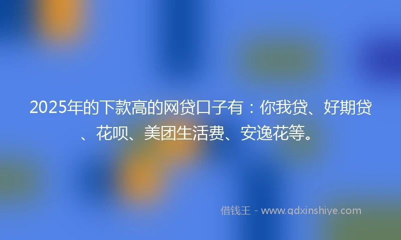 2025年的下款高的网贷口子有：你我贷、好期贷、花呗、美团生活费、安逸花等。
