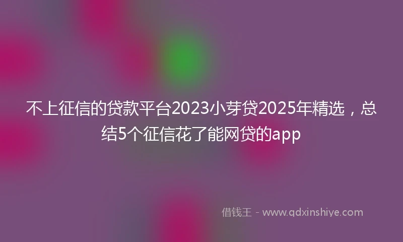 不上征信的贷款平台2023小芽贷2025年精选，总结5个征信花了能网贷的app