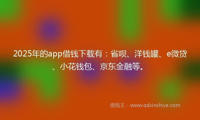 2025年的app借钱下载有：省呗、洋钱罐、e微贷、小花钱包、京东金融等。
