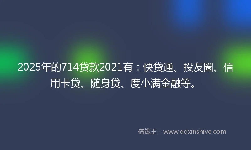 2025年的714贷款2021有：快贷通、投友圈、信用卡贷、随身贷、度小满金融等。
