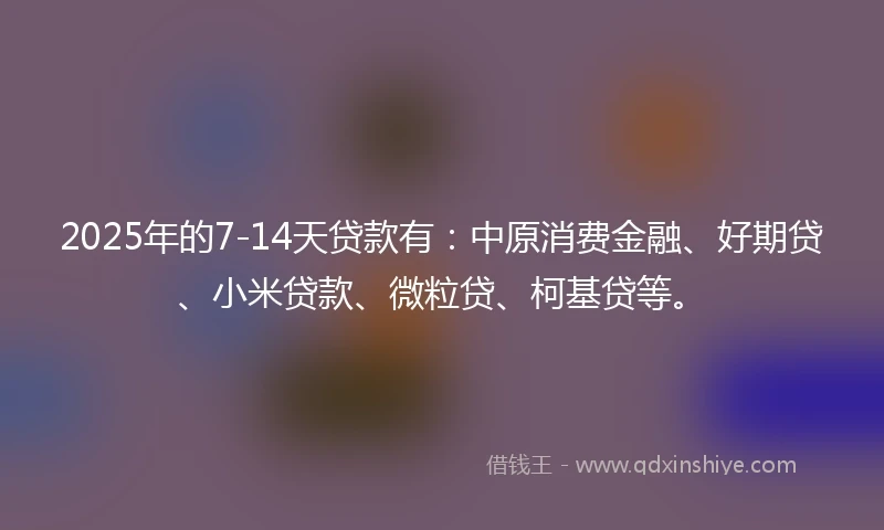 2025年的7-14天贷款有：中原消费金融、好期贷、小米贷款、微粒贷、柯基贷等。