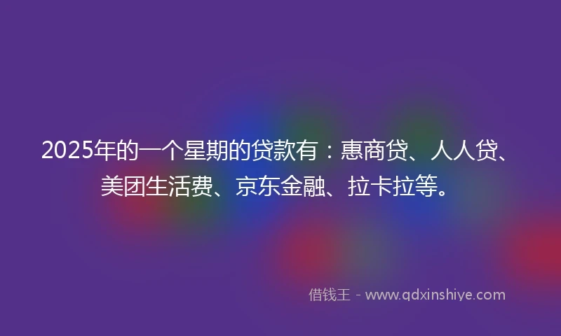 2025年的一个星期的贷款有：惠商贷、人人贷、美团生活费、京东金融、拉卡拉等。