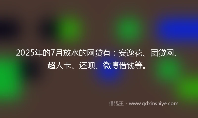 2025年的7月放水的网贷有：安逸花、团贷网、超人卡、还呗、微博借钱等。