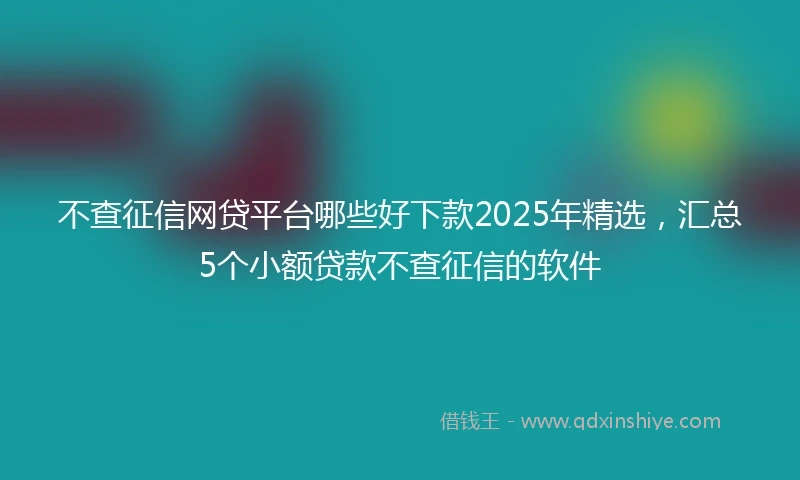 不查征信网贷平台哪些好下款2025年精选，汇总5个小额贷款不查征信的软件
