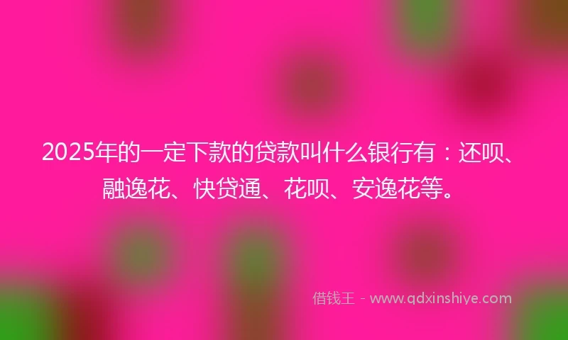 2025年的一定下款的贷款叫什么银行有：还呗、融逸花、快贷通、花呗、安逸花等。