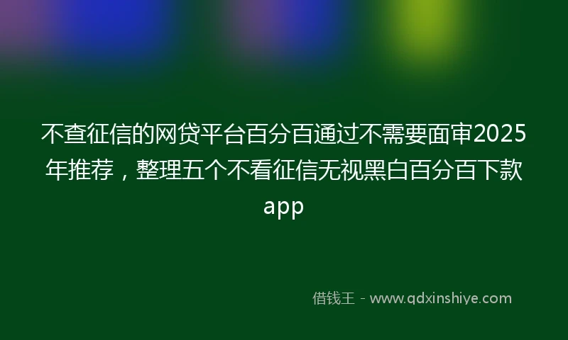 不查征信的网贷平台百分百通过不需要面审2025年推荐，整理五个不看征信无视黑白百分百下款app