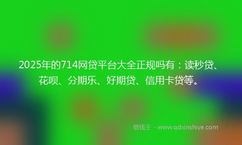 2025年的714网贷平台大全正规吗有：读秒贷、花呗、分期乐、好期贷、信用卡贷等。