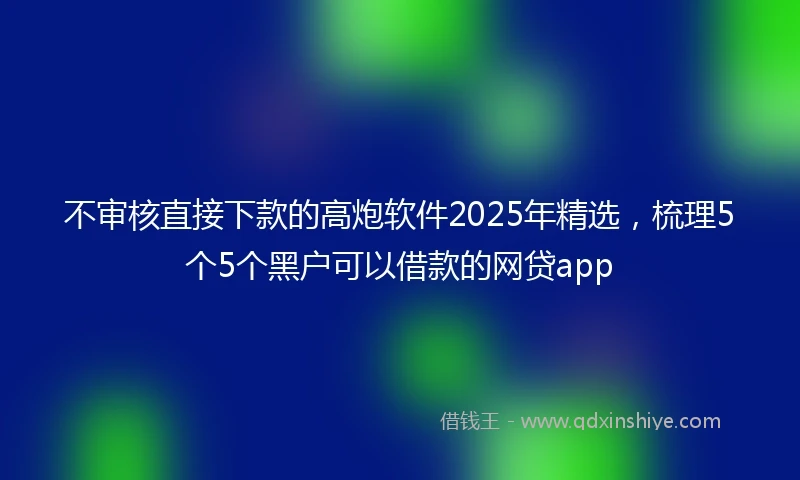 不审核直接下款的高炮软件2025年精选，梳理5个5个黑户可以借款的网贷app