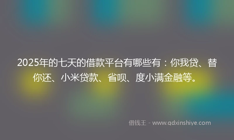 2025年的七天的借款平台有哪些有：你我贷、替你还、小米贷款、省呗、度小满金融等。