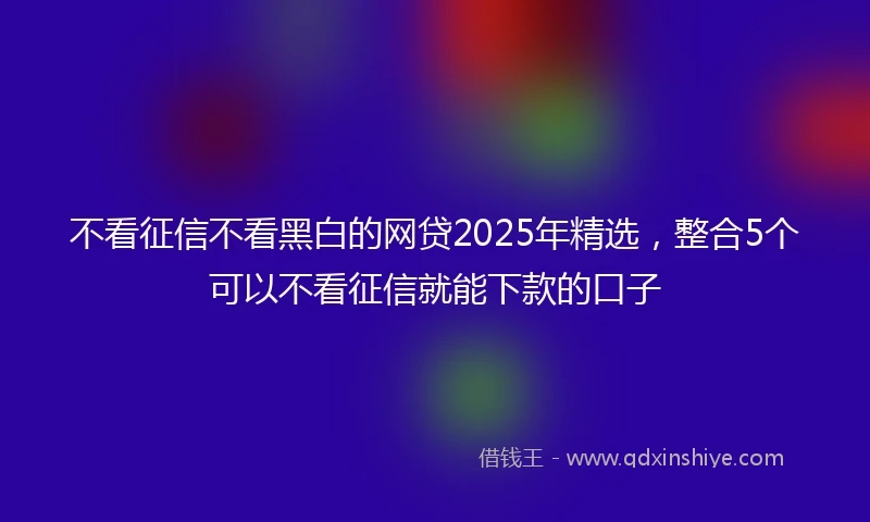 不看征信不看黑白的网贷2025年精选，整合5个可以不看征信就能下款的口子