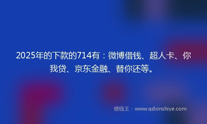 2025年的下款的714有：微博借钱、超人卡、你我贷、京东金融、替你还等。