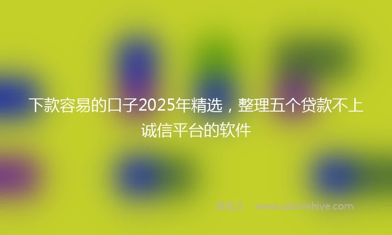 下款容易的口子2025年精选，整理五个贷款不上诚信平台的软件