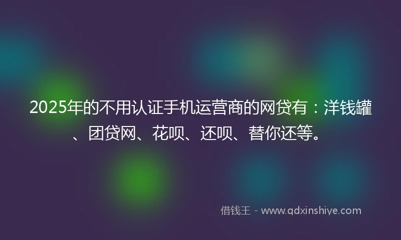 2025年的不用认证手机运营商的网贷有：洋钱罐、团贷网、花呗、还呗、替你还等。