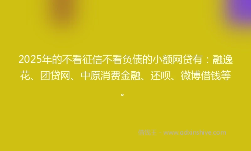 2025年的不看征信不看负债的小额网贷有：融逸花、团贷网、中原消费金融、还呗、微博借钱等。