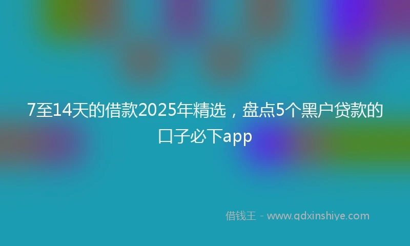 7至14天的借款2025年精选，盘点5个黑户贷款的口子必下app