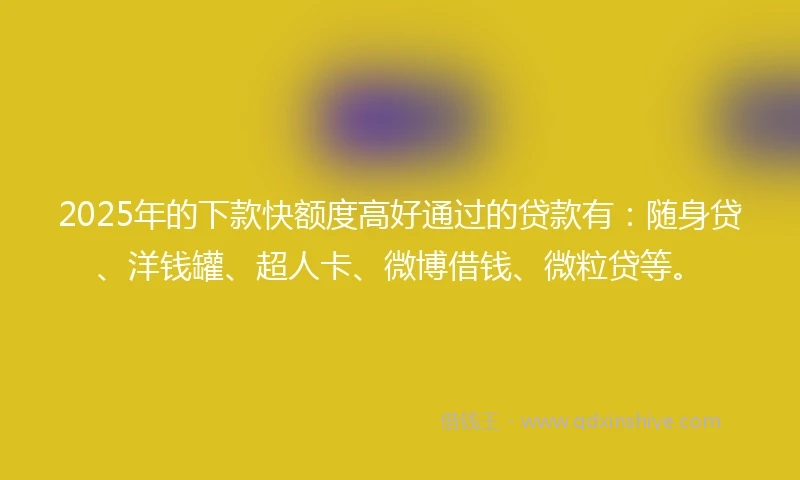2025年的下款快额度高好通过的贷款有：随身贷、洋钱罐、超人卡、微博借钱、微粒贷等。