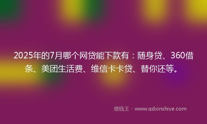 2025年的7月哪个网贷能下款有：随身贷、360借条、美团生活费、维信卡卡贷、替你还等。