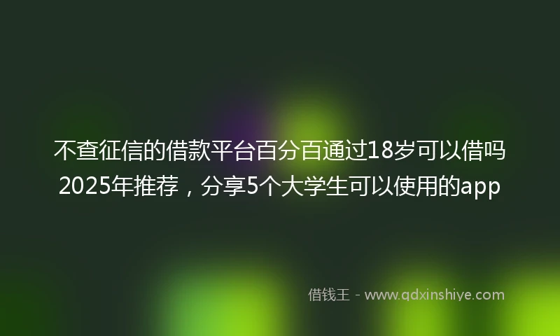 不查征信的借款平台百分百通过18岁可以借吗2025年推荐，分享5个大学生可以使用的app