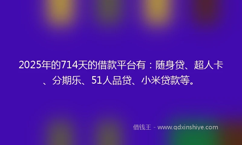 2025年的714天的借款平台有：随身贷、超人卡、分期乐、51人品贷、小米贷款等。