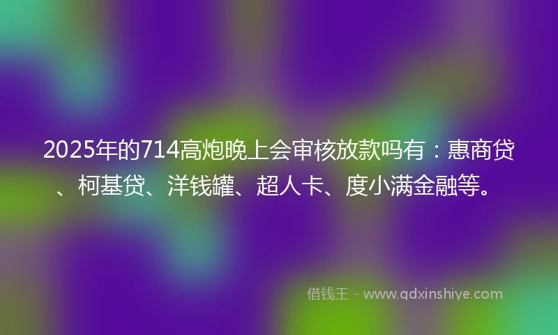 2025年的714高炮晚上会审核放款吗有：惠商贷、柯基贷、洋钱罐、超人卡、度小满金融等。