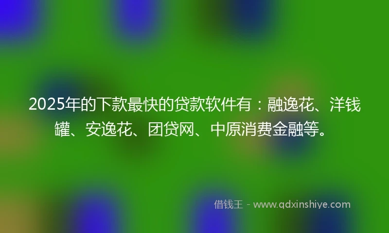 2025年的下款最快的贷款软件有：融逸花、洋钱罐、安逸花、团贷网、中原消费金融等。