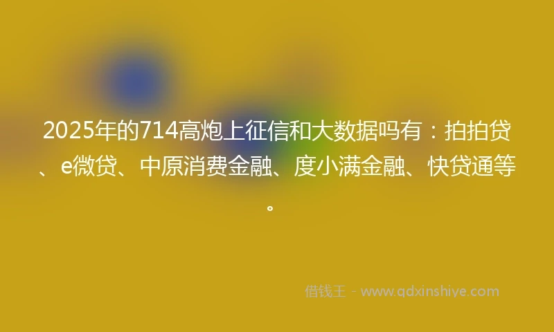 2025年的714高炮上征信和大数据吗有：拍拍贷、e微贷、中原消费金融、度小满金融、快贷通等。